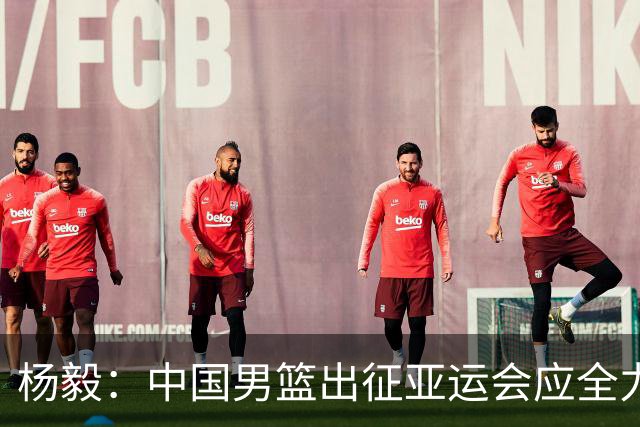 杨毅：中国男篮出征亚运会应全力以赴，不能派出二队或青年军